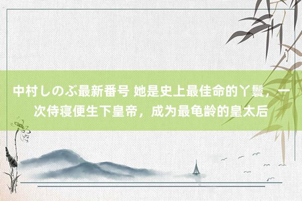 中村しのぶ最新番号 她是史上最佳命的丫鬟，一次侍寝便生下皇帝，成为最龟龄的皇太后