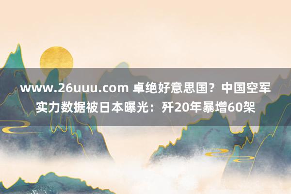 www.26uuu.com 卓绝好意思国？中国空军实力数据被日本曝光：歼20年暴增60架