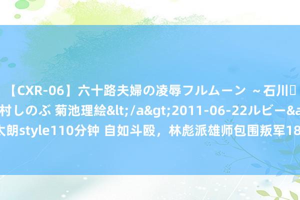 【CXR-06】六十路夫婦の凌辱フルムーン ～石川・山中温泉篇～ 中村しのぶ 菊池理絵</a>2011-06-22ルビー&$鱗太朗style110分钟 自如斗殴，林彪派雄师包围叛军184师，严令：全部歼灭，不准举义