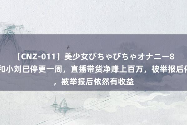 【CNZ-011】美少女びちゃびちゃオナニー8時間 拉乌和小刘已停更一周，直播带货净赚上百万，被举报后依然有收益