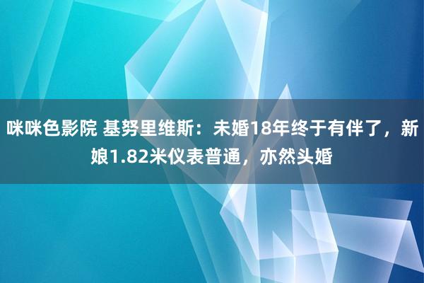 咪咪色影院 基努里维斯：未婚18年终于有伴了，新娘1.82米仪表普通，亦然头婚