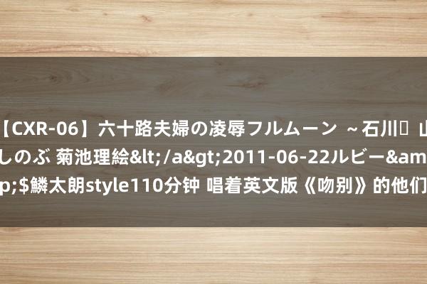 【CXR-06】六十路夫婦の凌辱フルムーン ～石川・山中温泉篇～ 中村しのぶ 菊池理絵</a>2011-06-22ルビー&$鱗太朗style110分钟 唱着英文版《吻别》的他们，为何钟爱翻唱中语歌？