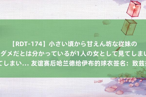 【RDT-174】小さい頃から甘えん坊な従妹の発育途中の躰が気になりダメだとは分かっているが1人の女として見てしまい… 友谊赛后哈兰德给伊布的球衣签名：致兹拉坦，真确的传闻！