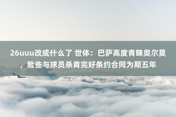 26uuu改成什么了 世体：巴萨高度青睐奥尔莫，险些与球员杀青完好条约合同为期五年