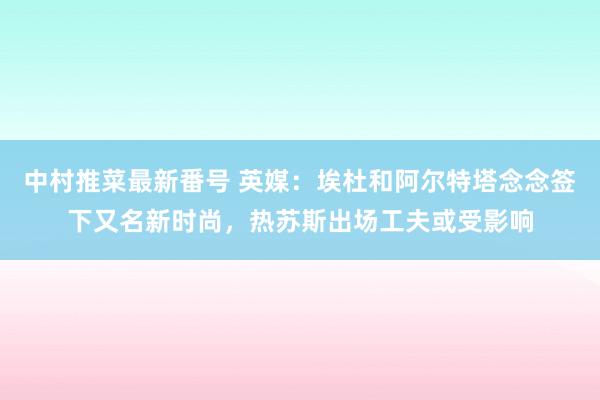 中村推菜最新番号 英媒：埃杜和阿尔特塔念念签下又名新时尚，热苏斯出场工夫或受影响