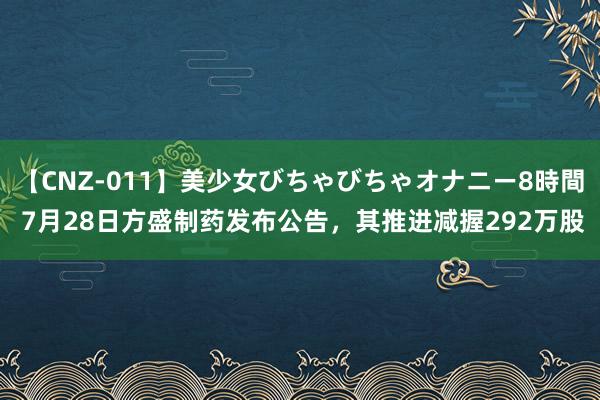 【CNZ-011】美少女びちゃびちゃオナニー8時間 7月28日方盛制药发布公告，其推进减握292万股