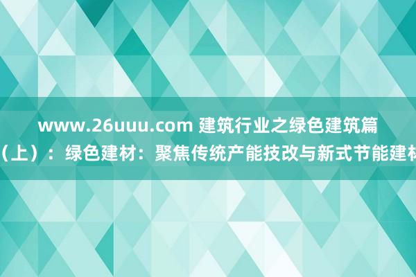 www.26uuu.com 建筑行业之绿色建筑篇（上）：绿色建材：聚焦传统产能技改与新式节能建材