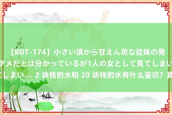 【RDT-174】小さい頃から甘えん坊な従妹の発育途中の躰が気になりダメだとは分かっているが1人の女として見てしまい… 2 块钱的水和 20 块钱的水有什么鉴识？真实越贵越好吗？