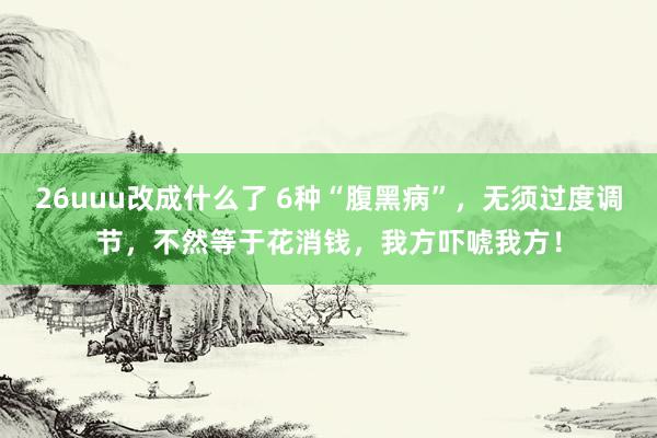 26uuu改成什么了 6种“腹黑病”，无须过度调节，不然等于花消钱，我方吓唬我方！