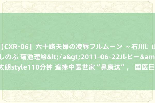 【CXR-06】六十路夫婦の凌辱フルムーン ～石川・山中温泉篇～ 中村しのぶ 菊池理絵</a>2011-06-22ルビー&$鱗太朗style110分钟 追捧中医世家“鼻康汰”， 国医巨匠干祖望“方法论”鼻炎真管用