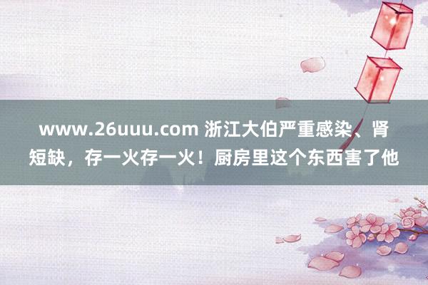 www.26uuu.com 浙江大伯严重感染、肾短缺，存一火存一火！厨房里这个东西害了他