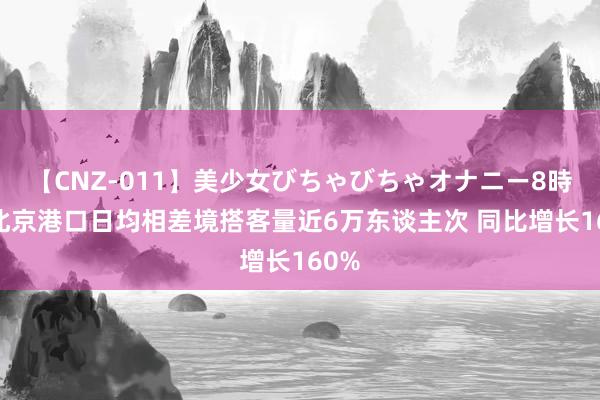 【CNZ-011】美少女びちゃびちゃオナニー8時間 北京港口日均相差境搭客量近6万东谈主次 同比增长160%