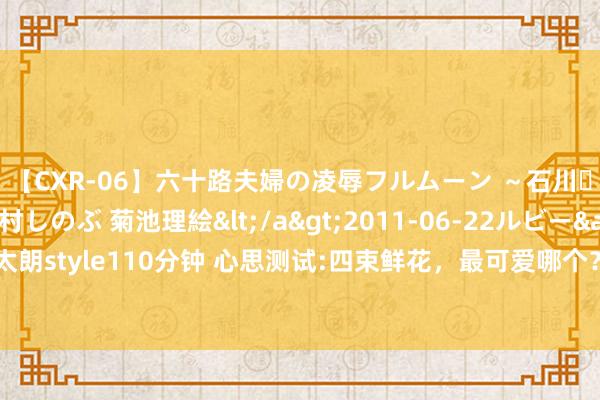 【CXR-06】六十路夫婦の凌辱フルムーン ～石川・山中温泉篇～ 中村しのぶ 菊池理絵</a>2011-06-22ルビー&$鱗太朗style110分钟 心思测试:四束鲜花，最可爱哪个？测出你的东谈主生最不消功什么