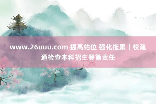 www.26uuu.com 提高站位 强化拖累｜校疏通检查本科招生登第责任