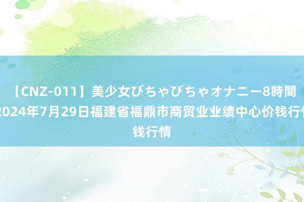 【CNZ-011】美少女びちゃびちゃオナニー8時間 2024年7月29日福建省福鼎市商贸业业绩中心价钱行情