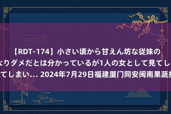 【RDT-174】小さい頃から甘えん坊な従妹の発育途中の躰が気になりダメだとは分かっているが1人の女として見てしまい… 2024年7月29日福建厦门同安闽南果蔬批发市集价钱行情