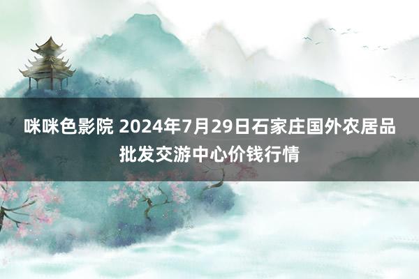 咪咪色影院 2024年7月29日石家庄国外农居品批发交游中心价钱行情