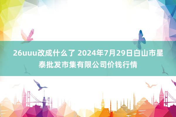 26uuu改成什么了 2024年7月29日白山市星泰批发市集有限公司价钱行情