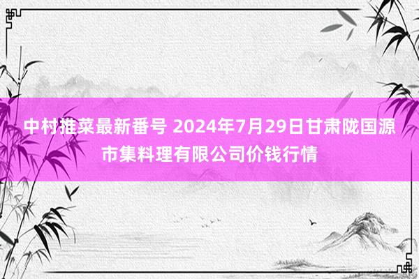 中村推菜最新番号 2024年7月29日甘肃陇国源市集料理有限公司价钱行情