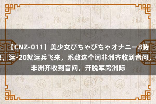 【CNZ-011】美少女びちゃびちゃオナニー8時間 071刚靠港，运-20就运兵飞来，系数这个词非洲齐收到音问，开脱军跨洲际