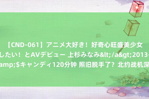 【CND-061】アニメ大好き！好奇心旺盛美少女 いろんなHを経験したい！とAVデビュー 上杉みなみ</a>2013-10-01キャンディ&$キャンディ120分钟 照旧脱手了？北约战机深夜进犯挪动，现场发现3架俄战机颓残