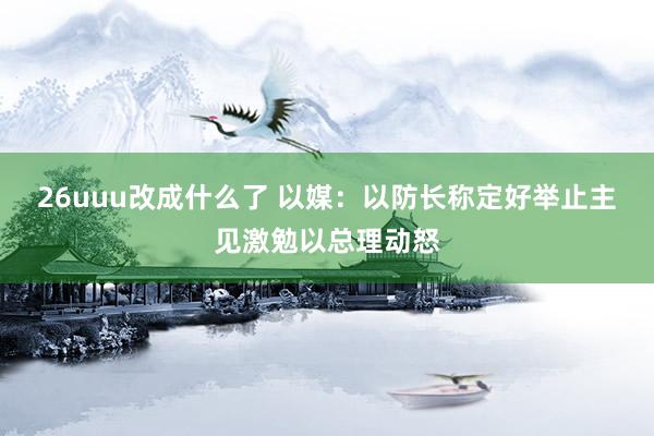 26uuu改成什么了 以媒：以防长称定好举止主见激勉以总理动怒