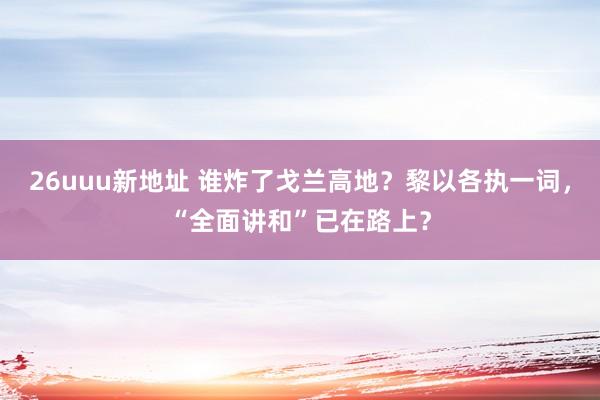 26uuu新地址 谁炸了戈兰高地？黎以各执一词，“全面讲和”已在路上？