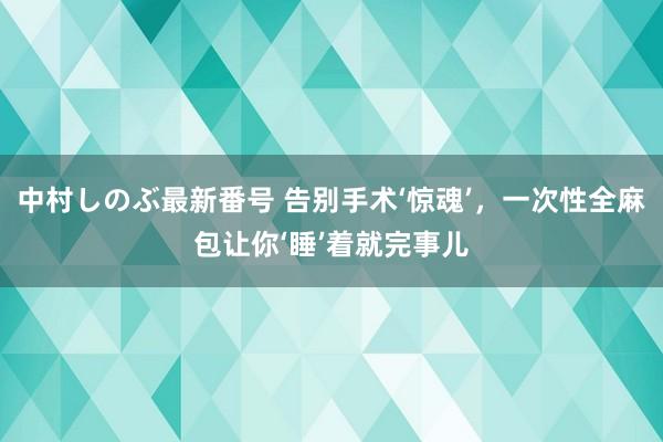 中村しのぶ最新番号 告别手术‘惊魂’，一次性全麻包让你‘睡’着就完事儿