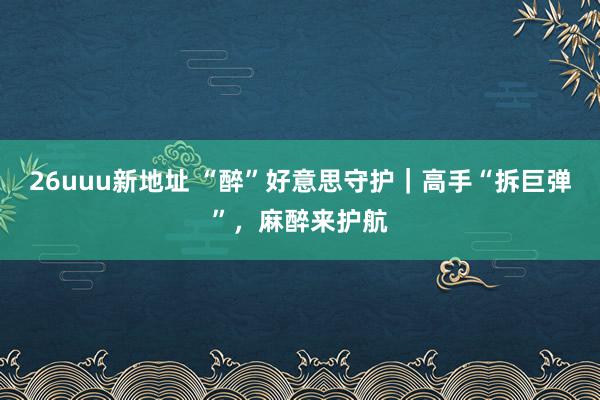 26uuu新地址 “醉”好意思守护｜高手“拆巨弹”，麻醉来护航