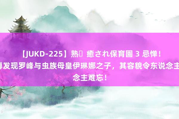 【JUKD-225】熟・癒され保育園 3 忌惮！呼延博发现罗峰与虫族母皇伊琳娜之子，其容貌令东说念主难忘！