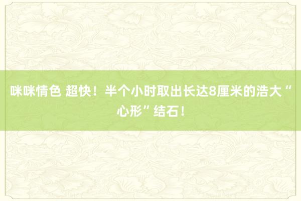 咪咪情色 超快！半个小时取出长达8厘米的浩大“心形”结石！