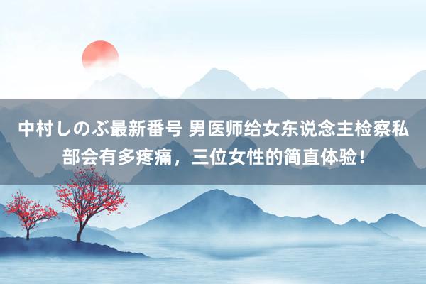 中村しのぶ最新番号 男医师给女东说念主检察私部会有多疼痛，三位女性的简直体验！