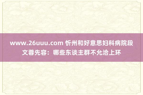 www.26uuu.com 忻州和好意思妇科病院段文蓉先容：哪些东谈主群不允洽上环