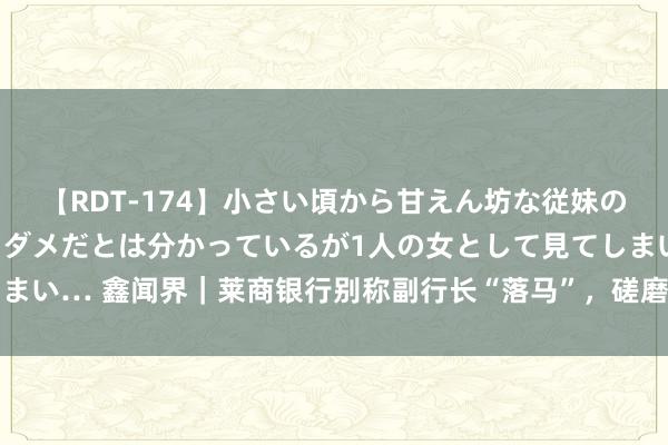 【RDT-174】小さい頃から甘えん坊な従妹の発育途中の躰が気になりダメだとは分かっているが1人の女として見てしまい… 鑫闻界｜莱商银行别称副行长“落马”，磋磨四年多的上市会加速？