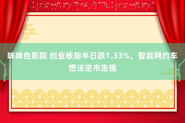 咪咪色影院 创业板指半日跌1.33%，智能网约车想法逆市走强