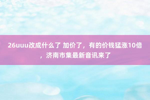 26uuu改成什么了 加价了，有的价钱猛涨10倍，济南市集最新音讯来了