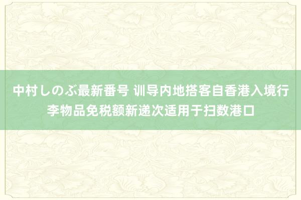 中村しのぶ最新番号 训导内地搭客自香港入境行李物品免税额新递次适用于扫数港口