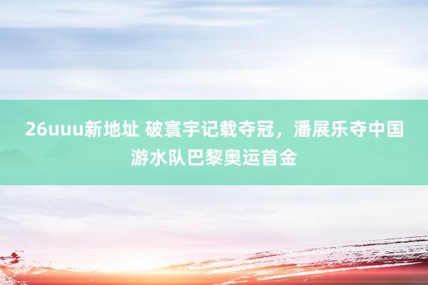 26uuu新地址 破寰宇记载夺冠，潘展乐夺中国游水队巴黎奥运首金