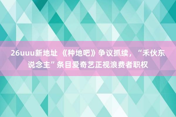 26uuu新地址 《种地吧》争议抓续，“禾伙东说念主”条目爱奇艺正视浪费者职权