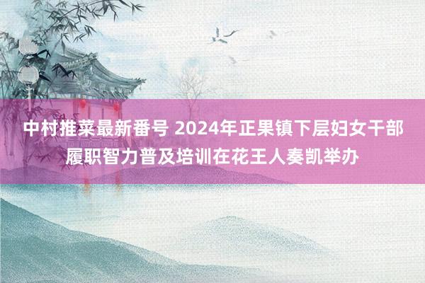 中村推菜最新番号 2024年正果镇下层妇女干部履职智力普及培训在花王人奏凯举办