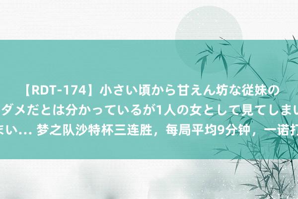 【RDT-174】小さい頃から甘えん坊な従妹の発育途中の躰が気になりダメだとは分かっているが1人の女として見てしまい… 梦之队沙特杯三连胜，每局平均9分钟，一诺打AG，Gemini重返赛场