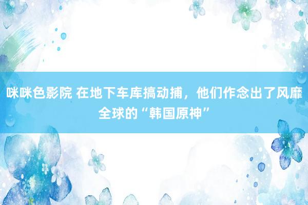 咪咪色影院 在地下车库搞动捕，他们作念出了风靡全球的“韩国原神”