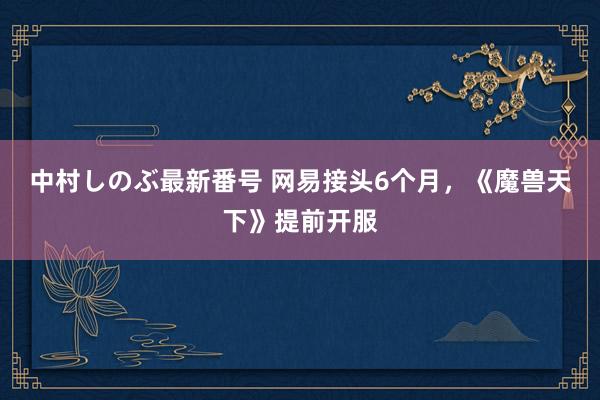 中村しのぶ最新番号 网易接头6个月，《魔兽天下》提前开服