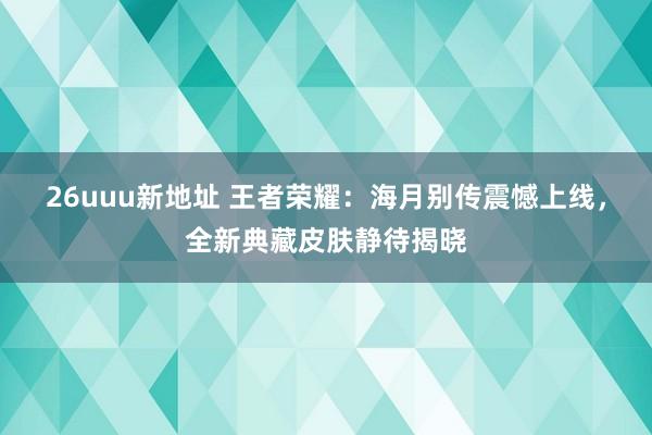 26uuu新地址 王者荣耀：海月别传震憾上线，全新典藏皮肤静待揭晓