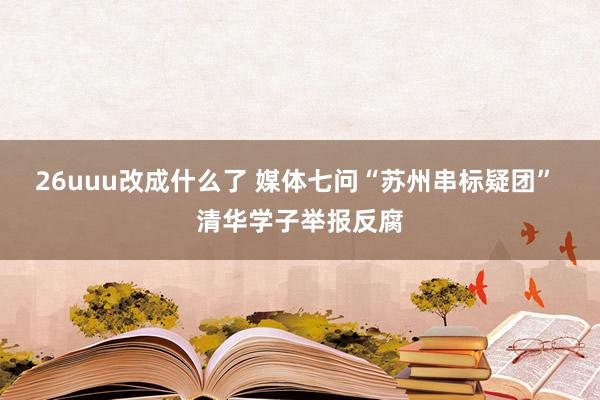 26uuu改成什么了 媒体七问“苏州串标疑团” 清华学子举报反腐