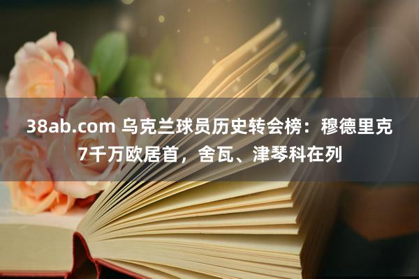 38ab.com 乌克兰球员历史转会榜：穆德里克7千万欧居首，舍瓦、津琴科在列