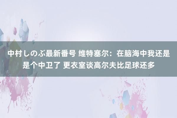 中村しのぶ最新番号 维特塞尔：在脑海中我还是是个中卫了 更衣室谈高尔夫比足球还多