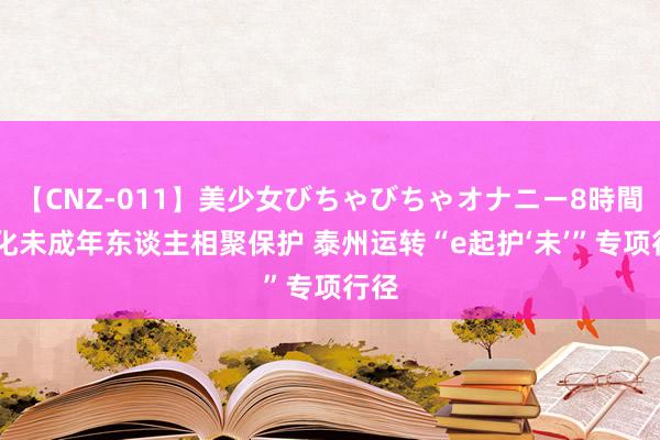 【CNZ-011】美少女びちゃびちゃオナニー8時間 强化未成年东谈主相聚保护 泰州运转“e起护‘未’”专项行径