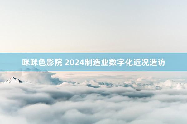 咪咪色影院 2024制造业数字化近况造访