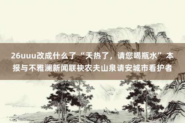 26uuu改成什么了 “天热了，请您喝瓶水” 本报与不雅澜新闻联袂农夫山泉请安城市看护者